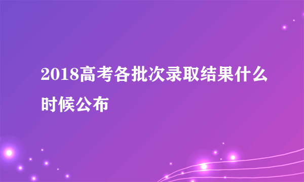 2018高考各批次录取结果什么时候公布