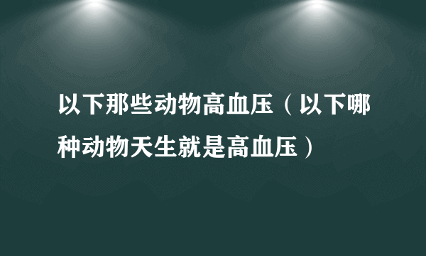 以下那些动物高血压（以下哪种动物天生就是高血压）