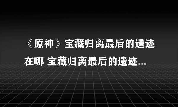 《原神》宝藏归离最后的遗迹在哪 宝藏归离最后的遗迹位置分享