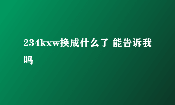 234kxw换成什么了 能告诉我吗