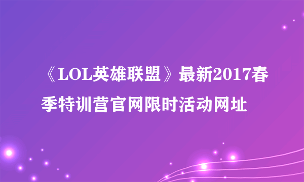 《LOL英雄联盟》最新2017春季特训营官网限时活动网址