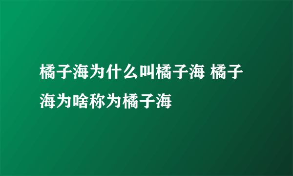 橘子海为什么叫橘子海 橘子海为啥称为橘子海