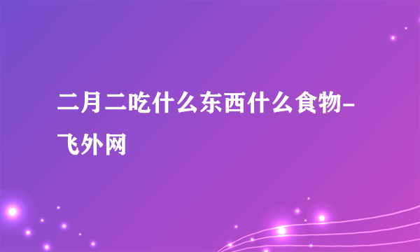 二月二吃什么东西什么食物-飞外网