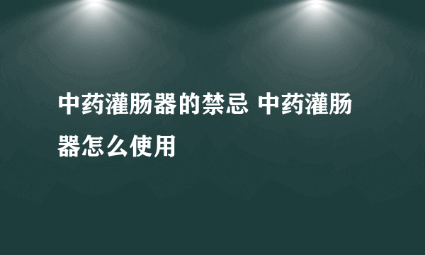 中药灌肠器的禁忌 中药灌肠器怎么使用