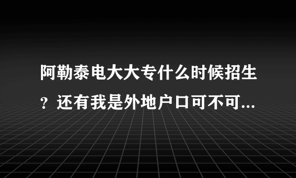 阿勒泰电大大专什么时候招生？还有我是外地户口可不可以在这考试？还有学费是多少？