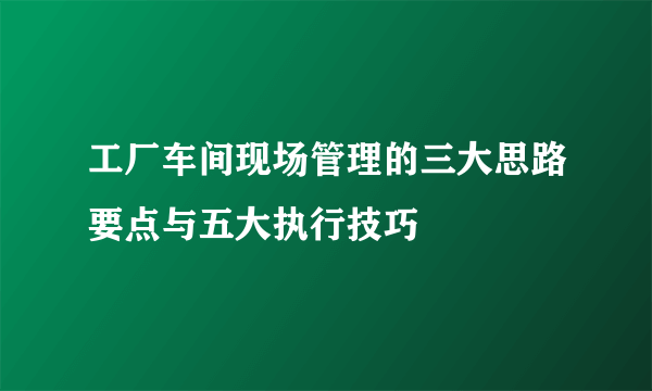 工厂车间现场管理的三大思路要点与五大执行技巧