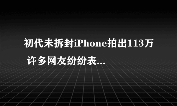 初代未拆封iPhone拍出113万 许多网友纷纷表示这是时代的留念