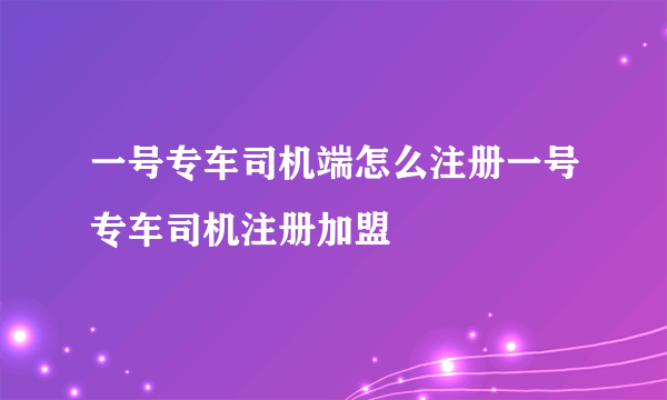 一号专车司机端怎么注册一号专车司机注册加盟