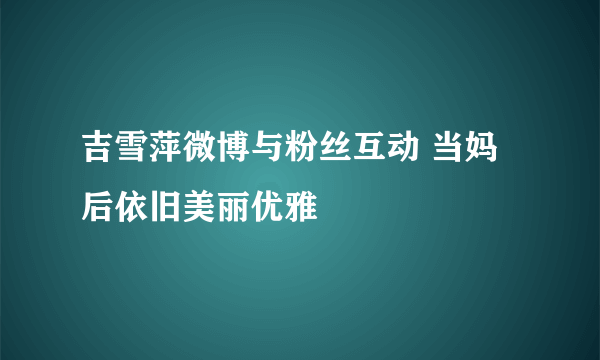 吉雪萍微博与粉丝互动 当妈后依旧美丽优雅