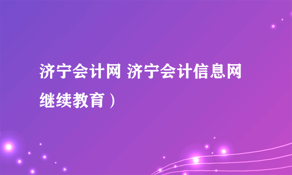 济宁会计网 济宁会计信息网继续教育）