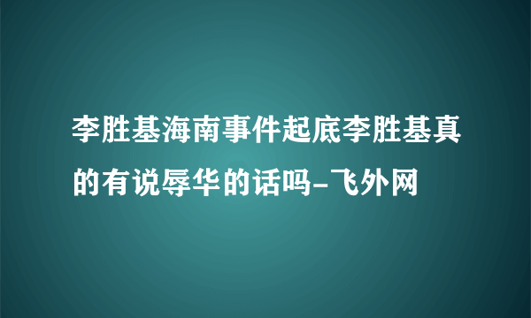 李胜基海南事件起底李胜基真的有说辱华的话吗-飞外网