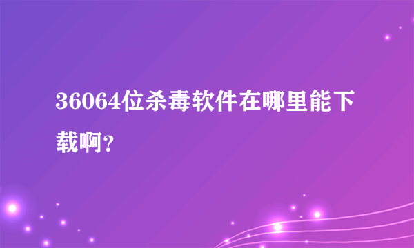 36064位杀毒软件在哪里能下载啊？