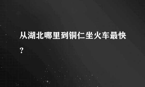 从湖北哪里到铜仁坐火车最快？