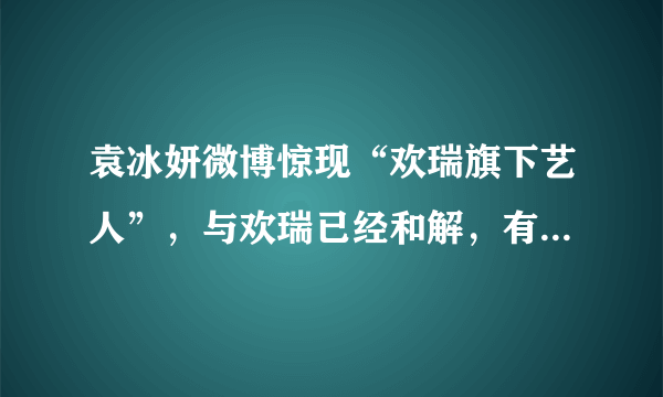 袁冰妍微博惊现“欢瑞旗下艺人”，与欢瑞已经和解，有望二搭成毅