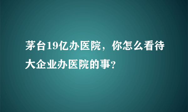 茅台19亿办医院，你怎么看待大企业办医院的事？