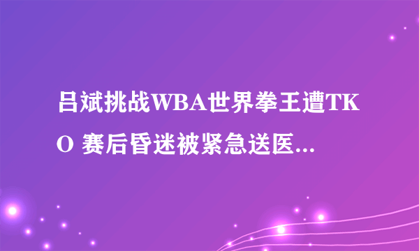 吕斌挑战WBA世界拳王遭TKO 赛后昏迷被紧急送医令国人担忧