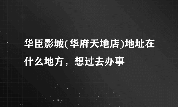 华臣影城(华府天地店)地址在什么地方，想过去办事