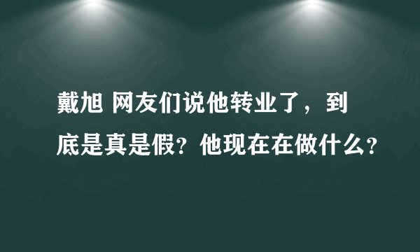 戴旭 网友们说他转业了，到底是真是假？他现在在做什么？