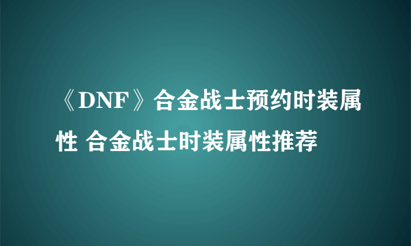 《DNF》合金战士预约时装属性 合金战士时装属性推荐