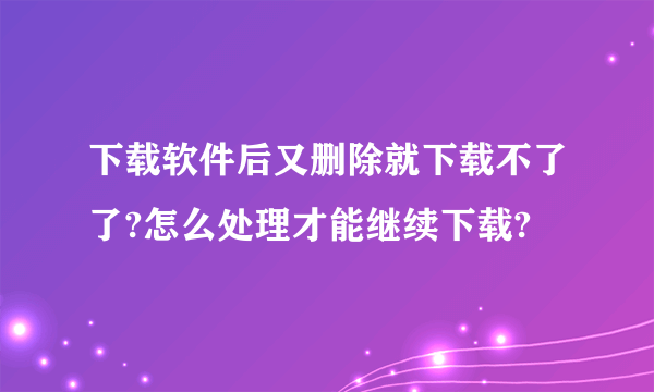 下载软件后又删除就下载不了了?怎么处理才能继续下载?