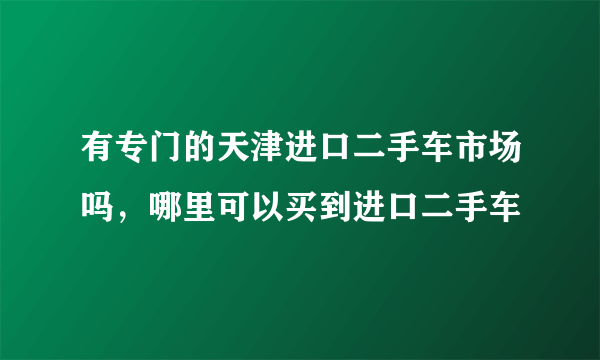 有专门的天津进口二手车市场吗，哪里可以买到进口二手车