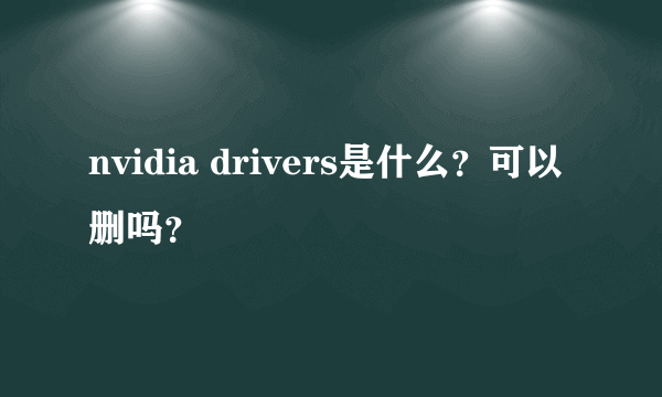 nvidia drivers是什么？可以删吗？