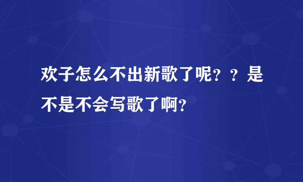 欢子怎么不出新歌了呢？？是不是不会写歌了啊？