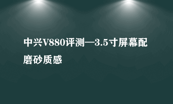 中兴V880评测—3.5寸屏幕配磨砂质感