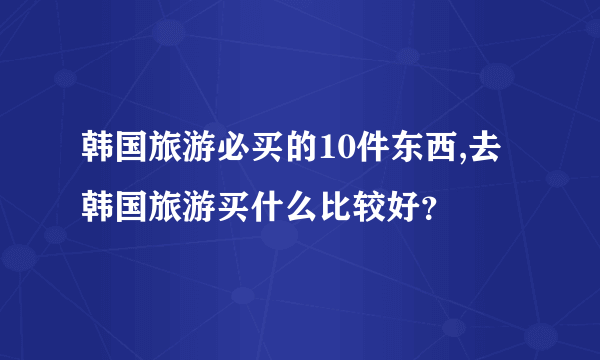 韩国旅游必买的10件东西,去韩国旅游买什么比较好？