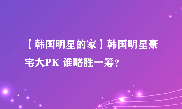 【韩国明星的家】韩国明星豪宅大PK 谁略胜一筹？