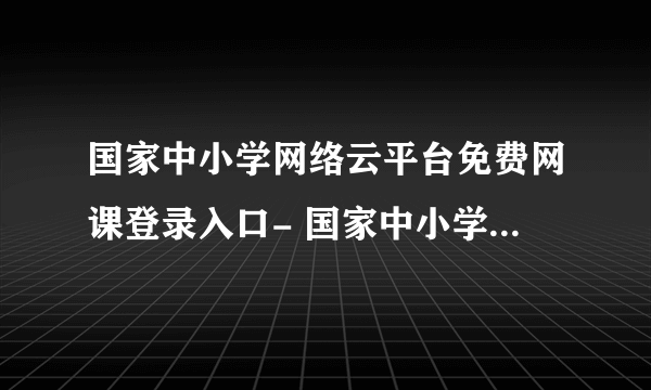 国家中小学网络云平台免费网课登录入口- 国家中小学网络云平台免费网课