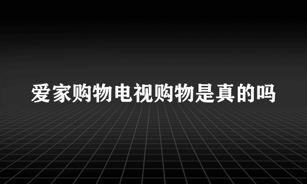 爱家购物电视购物是真的吗