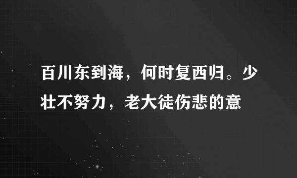 百川东到海，何时复西归。少壮不努力，老大徒伤悲的意