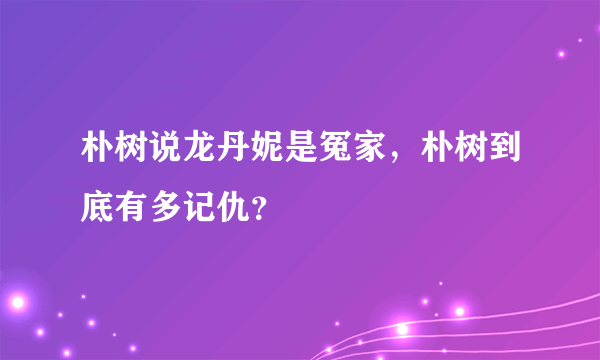 朴树说龙丹妮是冤家，朴树到底有多记仇？