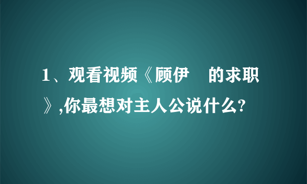 1、观看视频《顾伊劼的求职》,你最想对主人公说什么?