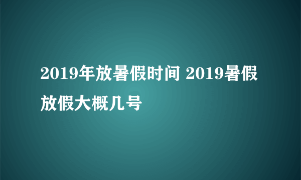 2019年放暑假时间 2019暑假放假大概几号