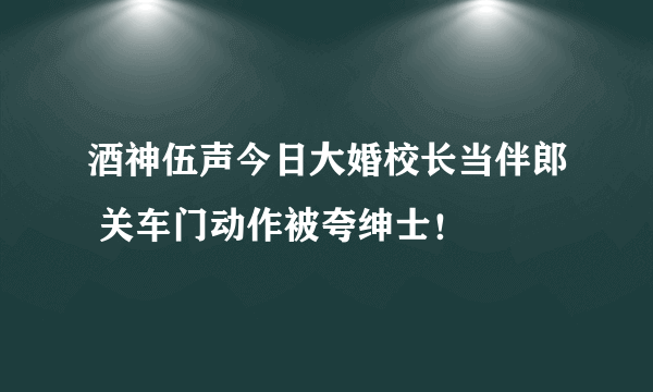 酒神伍声今日大婚校长当伴郎 关车门动作被夸绅士！