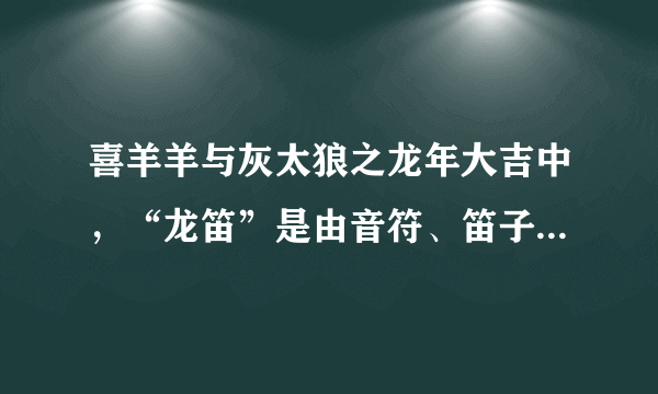 喜羊羊与灰太狼之龙年大吉中，“龙笛”是由音符、笛子和什么组成？