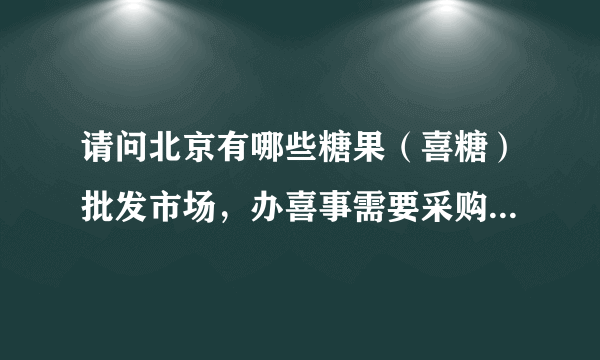 请问北京有哪些糖果（喜糖）批发市场，办喜事需要采购，谢谢？