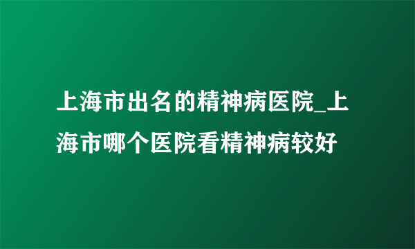 上海市出名的精神病医院_上海市哪个医院看精神病较好