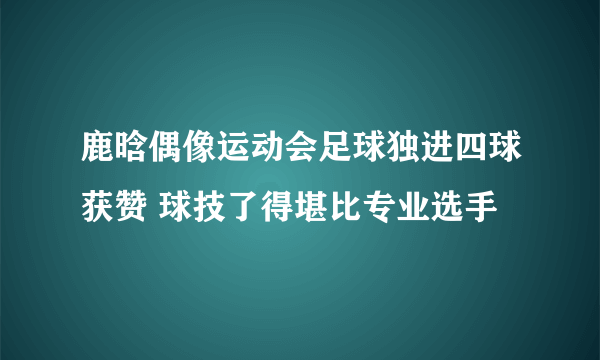 鹿晗偶像运动会足球独进四球获赞 球技了得堪比专业选手