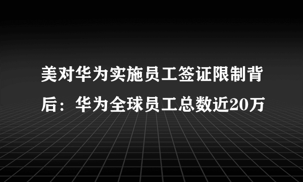 美对华为实施员工签证限制背后：华为全球员工总数近20万