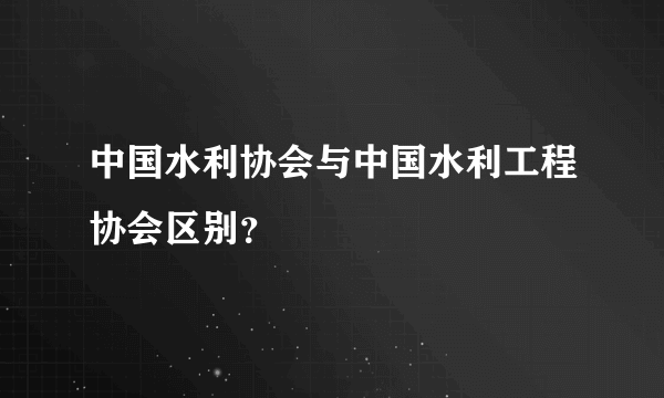 中国水利协会与中国水利工程协会区别？