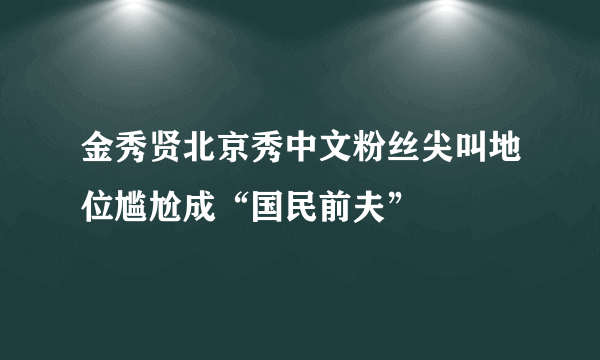 金秀贤北京秀中文粉丝尖叫地位尴尬成“国民前夫”