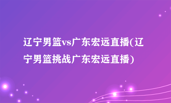 辽宁男篮vs广东宏远直播(辽宁男篮挑战广东宏远直播)