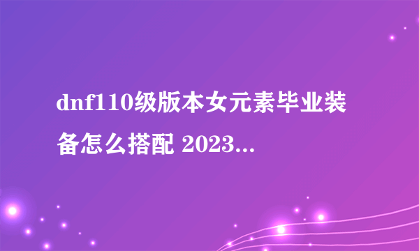 dnf110级版本女元素毕业装备怎么搭配 2023女元素毕业装备搭配指南