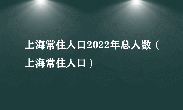 上海常住人口2022年总人数（上海常住人口）