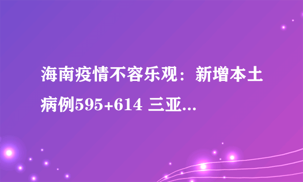 海南疫情不容乐观：新增本土病例595+614 三亚471+567