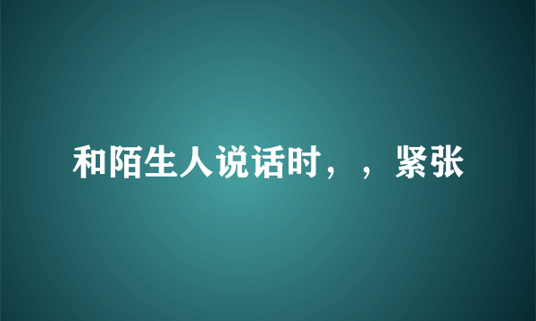 和陌生人说话时，，紧张