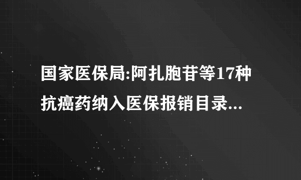 国家医保局:阿扎胞苷等17种抗癌药纳入医保报销目录,平均降价56.7%